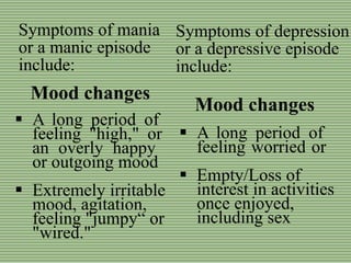 Symptoms of depression
or a depressive episode
include:
Mood changes
Mood changes
 A long period of
feeling "high," or
an overly happy
or outgoing mood
 Extremely irritable
mood, agitation,
feeling "jumpy“ or
"wired."
Symptoms of mania
or a manic episode
include:
 A long period of
feeling worried or
 Empty/Loss of
interest in activities
once enjoyed,
including sex
 