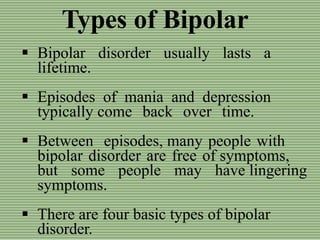 Types of Bipolar
 Bipolar disorder usually lasts a
lifetime.
 Episodes of mania and depression
typically come back over time.
 Between episodes, many people with
bipolar disorder are free of symptoms,
but some people may have lingering
symptoms.
 There are four basic types of bipolar
disorder.
 