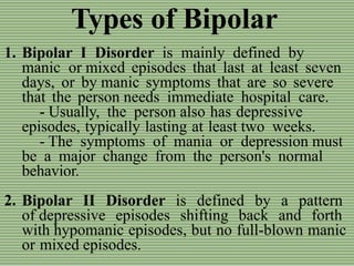 Types of Bipolar
1. Bipolar I Disorder is mainly defined by
manic or mixed episodes that last at least seven
days, or by manic symptoms that are so severe
that the person needs immediate hospital care.
- Usually, the person also has depressive
episodes, typically lasting at least two weeks.
- The symptoms of mania or depression must
be a major change from the person's normal
behavior.
2. Bipolar II Disorder is defined by a pattern
of depressive episodes shifting back and forth
with hypomanic episodes, but no full-blown manic
or mixed episodes.
 