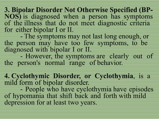 3. Bipolar Disorder Not Otherwise Specified (BP-
NOS) is diagnosed when a person has symptoms
of the illness that do not meet diagnostic criteria
for either bipolar I or II.
- The symptoms may not last long enough, or
the person may have too few symptoms, to be
diagnosed with bipolar I or II.
- However, the symptoms are clearly out of
the person's normal range of behavior.
4. Cyclothymic Disorder, or Cyclothymia, is a
mild form of bipolar disorder.
- People who have cyclothymia have episodes
of hypomania that shift back and forth with mild
depression for at least two years.
 