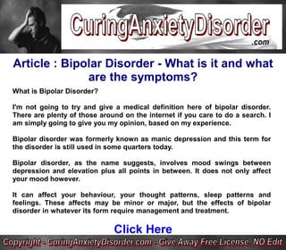 Article : Bipolar Disorder - What is it and what
              are the symptoms?
What is Bipolar Disorder?

I'm not going to try and give a medical definition here of bipolar disorder.
There are plenty of those around on the internet if you care to do a search. I
am simply going to give you my opinion, based on my experience.

Bipolar disorder was formerly known as manic depression and this term for
the disorder is still used in some quarters today.

Bipolar disorder, as the name suggests, involves mood swings between
depression and elevation plus all points in between. It does not only affect
your mood however.

It can affect your behaviour, your thought patterns, sleep patterns and
feelings. These affects may be minor or major, but the effects of bipolar
disorder in whatever its form require management and treatment.

                              Click Here
 