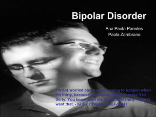 Bipolar Disorder Ana Paola Paredes Paola Zambrano I'm not worried about what's going to happen when I'm thirty, because I am never going to make it to thirty. You know what life is like after thirty - I don't want that. - KURT COBAIN (1967-1994)   