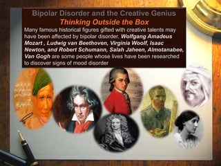 Bipolar Disorder and the Creative Genius 
Thinking Outside the Box 
Many famous historical figures gifted with creative talents may 
have been affected by bipolar disorder. Wolfgang Amadeus 
Mozart , Ludwig van Beethoven, Virginia Woolf, Isaac 
Newton, and Robert Schumann, Salah Jaheen, Almotanabee, 
Van Gogh are some people whose lives have been researched 
to discover signs of mood disorder 
 