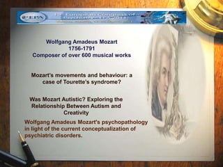 Wolfgang Amadeus Mozart 
1756-1791 
Composer of over 600 musical works 
Mozart’s movements and behaviour: a 
case of Tourette’s syndrome? 
Was Mozart Autistic? Exploring the 
Relationship Between Autism and 
Creativity 
Wolfgang Amadeus Mozart's psychopathology 
in light of the current conceptualization of 
psychiatric disorders. 
 