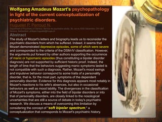 Wolfgang Amadeus Mozart's psychopathology 
in light of the current conceptualization of 
psychiatric disorders. 
Huguelet P, Perroud N. 
Department of Psychiatry of Geneva, Service de psychiatrie adulte, 36, rue du XXXI Décembre, CH-1207 
Geneva, Switzerland. philippe.huguelet@hcuge.ch 
Abstract 
The study of Mozart's letters and biography leads us to reconsider the 
psychiatric disorders from which he suffered. Indeed, it seems that 
Mozart demonstrated depressive episodes, some of which were severe 
and corresponded to the criteria of the DSM-IV classification. However, 
the arguments put forward by other authors supporting the occurrence 
of manic or hypomanic episodes (thus constituting a bipolar disorder 
diagnosis) are not supported by sufficient historic proof. Indeed, the 
length of time that the behaviors suggesting manic symptoms lasted is 
not compatible with such a diagnosis. Rather, Mozart's mood swings 
and impulsive behavior correspond to some traits of a personality 
disorder, that is, for the most part, symptoms of the dependent 
personality disorder. Evidence for this diagnosis appears most notably in 
Mozart's reactions to his wife's absences, but also in occasional 
behaviors as well as mood lability. The divergences in the classification 
of Mozart's symptoms, either into the field of bipolar disorders or into 
that of personality disorders, are closely linked to the nosological 
uncertainties that are still a source of debate in today's psychiatric 
research. We discuss a means of overcoming this limitation by 
considering the concept of "soft bipolar spectrum," a 
conceptualization that corresponds to Mozart's psychiatric history. 
 