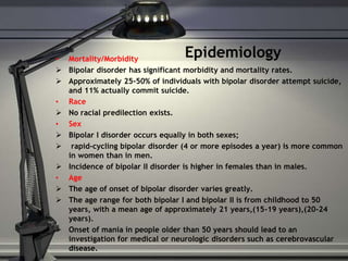 Epidemiology 
• Mortality/Morbidity 
 Bipolar disorder has significant morbidity and mortality rates. 
 Approximately 25-50% of individuals with bipolar disorder attempt suicide, 
and 11% actually commit suicide. 
• Race 
 No racial predilection exists. 
• Sex 
 Bipolar I disorder occurs equally in both sexes; 
 rapid-cycling bipolar disorder (4 or more episodes a year) is more common 
in women than in men. 
 Incidence of bipolar II disorder is higher in females than in males. 
• Age 
 The age of onset of bipolar disorder varies greatly. 
 The age range for both bipolar I and bipolar II is from childhood to 50 
years, with a mean age of approximately 21 years,(15-19 years),(20-24 
years). 
 Onset of mania in people older than 50 years should lead to an 
investigation for medical or neurologic disorders such as cerebrovascular 
disease. 
 