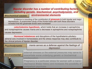 Bipolar disorder has a number of contributing factors, 
including genetic, biochemical, psychodynamic, and 
environmental elements 
Biochemical causes 
Evidence is mounting of the contribution of glutamate to both bipolar and major 
depressions. A postmortem study of the frontal lobes with both these disorders 
revealed that the glutamate levels were increased 
catecholamine hypothesis, which holds that an increase in epinephrine 
and norepinephrine causes mania and a decrease in epinephrine and norepinephrine 
causes depression. 
Hormonal imbalances and disruptions of the hypothalamic-pituitary-adrenal 
axis involved in homeostasis and the stress response may also contribute to 
the clinical picture of bipolar disorder. 
Psychodynamic mania serves as a defense against the feelings of 
depression 
Environmental 
external stresses or the external pressures may serve to 
exacerbate some underlying genetic or biochemical 
predisposition. 
Pregnancy is a particular stress for women with a manic-depressive 
illness history and increases the possibility of 
postpartum psychosis 
 