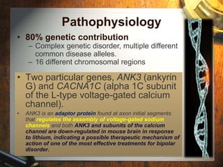 Pathophysiology 
• 80% genetic contribution 
– Complex genetic disorder, multiple different 
common disease alleles. 
– 16 different chromosomal regions 
• Two particular genes, ANK3 (ankyrin 
G) and CACNA1C (alpha 1C subunit 
of the L-type voltage-gated calcium 
channel). 
• ANK3 is an adaptor protein found at axon initial segments 
that regulates the assembly of voltage-gated sodium 
channels and both ANK3 and subunits of the calcium 
channel are down-regulated in mouse brain in response 
to lithium, indicating a possible therapeutic mechanism of 
action of one of the most effective treatments for bipolar 
disorder. 
 