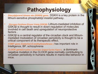 Pathophysiology 
• Diacylglycerol kinase eta (DGKH) gene. DGKH is a key protein in the 
lithium-sensitive phosphatidyl inositol pathway. 
• Glycogen Synthase Kinase 3-beta (GSK3β). Lithium-mediated inhibition of 
GSK3β is thought to result in down-regulation of molecules 
involved in cell death and upregulation of neuroprotective 
factors . 
• GSK3β is a central regulator of the circadian clock and lithium-mediated 
modulation of circadian periodicity is thought to be a 
critical component of its therapeutic effect. 
• COMT gene (Catechol-O-methyltransferase ) has important role in 
Intelligence, BP, schizophrenia 
• CLOCK gene(Circadian Locomotor Output Cycles Kaput ): a dominant-negative 
mutation in the CLOCK gene normally contributing to 
circadian periodicity in humans results in manic-like behavior in 
mice. 
 