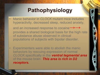 Pathophysiology 
• Manic behavior in CLOCK mutant mice includes 
hyperactivity, decreased sleep, reduced anxiety, 
and an increased response to cocaine→→ 
provides a shared biological basis for the high rate 
of substance abuse observed in clinical 
populations of subjects with bipolar disorder. 
• Experimenters were able to abolish the manic 
behaviors by rescuing expression of normal 
CLOCK specifically in the ventral tegmental area 
of the mouse brain. This area is rich in D2 
receptors. 
 