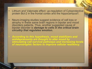 • Lithium and Valproate effect: up-regulation of Cytoprotective 
protein Bcl-2 in the frontal cortex and the hippocampus!!. 
• Neuro-imaging studies suggest evidence of cell loss or 
atrophy in these same brain regions in bipolar and mood 
disorders patients. Thus, another suggested cause of 
bipolar disorder is damage to cells in the critical brain 
circuitry that regulates emotion. 
• According to this hypothesis, mood stabilizers and 
antidepressants are thought to alter mood by 
stimulating cell survival pathways and increasing levels 
of neurotrophic factors to improve cellular resiliency. 
 