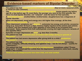 Evidence-based markers of Bipolar Disorder 
• The patient has had repeated episodes of major depression (four or more; seasonal shifts 
in mood are also common). 
• The first episode of major depression occurred before age 25 (some experts say before 
age 20, a few before age 18; most likely, the younger you were at the first episode, the 
more it is that bipolar disorder, not "unipolar", was the basis for that episode). 
• A first-degree relative (mother/father, brother/sister, daughter/son) has a diagnosis of 
bipolar disorder. 
• When not depressed, mood and energy are a bit higher than average, all the time 
("hyperthymic personality"). 
• When depressed, symptoms are "atypical": extremely low energy and activity; excessive 
sleep (e.g. more than 10 hours a day); mood is highly reactive to the actions and actions 
of others; and (the weakest such sign) appetite is more likely to be increased than 
decreased. Some experts think that carbohydrate craving and night eating are variants of 
this appetite effect. 
• Episodes of major depression are brief, e.g. less than 3 months. 
• The patient has had psychosis (loss of contact with reality) during an episode of 
depression. 
• The patient has had severe depression after giving birth to a child ("postpartum 
depression"). 
• The patient has had hypomania or mania while taking an antidepressant (remember, 
severe irritability, difficulty sleeping, and agitation may -- but do not always -- qualify for 
"hypomania"). 
• The patient has had loss of response to an antidepressant (sometimes called "Prozac 
Poop-out"): it worked well for a while then the depression symptoms came back, usually 
within a few months. 
• Three or more antidepressants have been tried, and none worked. 
 