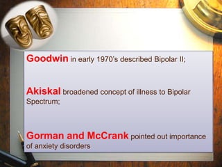 Goodwin in early 1970’s described Bipolar II; 
Akiskal broadened concept of illness to Bipolar 
Spectrum; 
Gorman and McCrank pointed out importance 
of anxiety disorders 
 