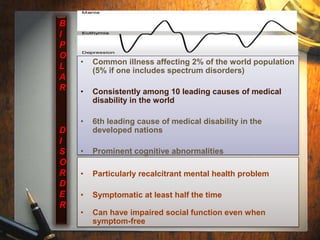 • Common illness affecting 2% of the world population 
(5% if one includes spectrum disorders) 
• Consistently among 10 leading causes of medical 
disability in the world 
• 6th leading cause of medical disability in the 
developed nations 
• Prominent cognitive abnormalities 
• Particularly recalcitrant mental health problem 
• Symptomatic at least half the time 
• Can have impaired social function even when 
symptom-free 
B 
I 
P 
O 
L 
A 
R 
D 
I 
S 
O 
R 
D 
E 
R 
 