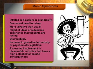 Manic Symptoms 
• Inflated self-esteem or grandiosity. 
• Decreased need for sleep 
• More talkative than usual 
• Flight of ideas or subjective 
experience that thoughts are 
racing. 
• Distractibility 
• Increase in goal-directed activity 
or psychomotor agitation. 
• Excessive involvement in 
pleasurable activities that have a 
high potential for painful 
consequences 
 