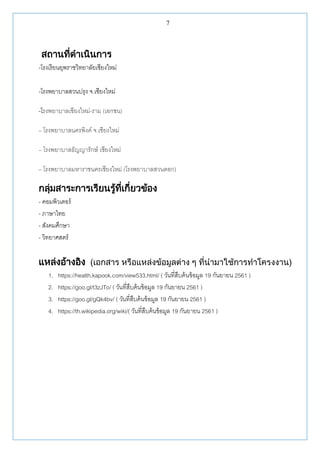 7
สถานที่ดาเนินการ
-โรงเรียนยุพราชวิทยาลัยเชียงใหม่
-โรงพยาบาลสวนปรุง จ.เชียงใหม่
-โรงพยาบาลเชียงใหม่-ราม (เอกชน)
– โรงพยาบาลนครพิงค์ จ.เชียงใหม่
– โรงพยาบาลธัญญารักษ์ เชียงใหม่
– โรงพยาบาลมหาราชนครเชียงใหม่ (โรงพยาบาลสวนดอก)
กลุ่มสาระการเรียนรู้ที่เกี่ยวข้อง
- คอมพิวเตอร์
- ภาษาไทย
- สังคมศึกษา
- วิทยาศสตร์
แหล่งอ้างอิง (เอกสาร หรือแหล่งข้อมูลต่าง ๆ ที่นามาใช้การทาโครงงาน)
1. https://health.kapook.com/view533.html/ ( วันที่สืบค้นข้อมูล 19 กันยายน 2561 )
2. https://goo.gl/t3zJTo/ ( วันที่สืบค้นข้อมูล 19 กันยายน 2561 )
3. https://goo.gl/gQk4bv/ ( วันที่สืบค้นข้อมูล 19 กันยายน 2561 )
4. https://th.wikipedia.org/wiki/( วันที่สืบค้นข้อมูล 19 กันยายน 2561 )
 