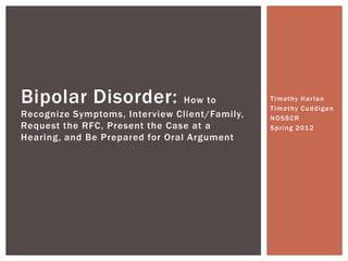 Timothy Harlan
Timothy Cuddigan
NOSSCR
Spring 2012
Bipolar Disorder: How to
Recognize Symptoms, Interview Client/Family,
Request the RFC, Present the Case at a
Hearing, and Be Prepared for Oral Argument
 