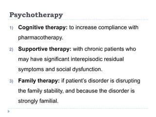Psychotherapy
1) Cognitive therapy: to increase compliance with
pharmacotherapy.
2) Supportive therapy: with chronic patients who
may have significant interepisodic residual
symptoms and social dysfunction.
3) Family therapy: if patient’s disorder is disrupting
the family stability, and because the disorder is
strongly familial.
 
