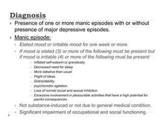 Diagnosis
 Presence of one or more manic episodes with or without
presence of major depressive episodes.
 Manic episode:
 Elated mood or irritable mood for one week or more.
 If mood is elated (3) or more of the following must be present but
if mood is irritable (4) or more of the following must be present:
 Inflated self-esteem or grandiosity.
 Decreased need for sleep.
 More talkative than usual.
 Flight of ideas.
 Distractability.
 psychomotor agitation.
 Loss of normal social and sexual inhibition.
 Excessive involvement in pleasurable activities that have a high potential for
painful consequences.
 Not substance-induced or not due to general medical condition.
 Significant impairment of occupational and social functioning.
 