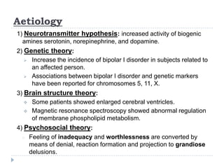 Aetiology
1) Neurotransmitter hypothesis: increased activity of biogenic
amines serotonin, norepinephrine, and dopamine.
2) Genetic theory:
 Increase the incidence of bipolar I disorder in subjects related to
an affected person.
 Associations between bipolar I disorder and genetic markers
have been reported for chromosomes 5, 11, X.
3) Brain structure theory:
 Some patients showed enlarged cerebral ventricles.
 Magnetic resonance spectroscopy showed abnormal regulation
of membrane phospholipid metabolism.
4) Psychosocial theory:
o Feeling of inadequacy and worthlessness are converted by
means of denial, reaction formation and projection to grandiose
delusions.
 