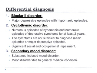 Differential diagnosis
1. Bipolar II disorder:
 Major depressive episodes with hypomanic episodes.
2. Cyclothymic disorder:
 Numerous episodes of hypomania and numerous
episodes of depressive symptoms for at least 2 years.
 The symptoms are not sufficient to diagnose manic
episodes or major depressive episodes.
 Significant social and occupational impairment.
3. Secondary mood disorder:
 Substance-induced mood disorder.
 Mood disorder due to general medical condition.
 