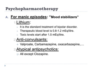 Psychopharmacotherapy
A. For manic episodes: “Mood stabilizers”
1)Lithium:
 It is the standard treatment of bipolar disorder.
 Therapeutic blood level is 0.8-1.2 mEq/litre.
 Toxic levels start after 1.5 mEq/litre.
2)Anti-convulsants:
 Valproate, Carbamazepine, oxacarbazepine,....
3)Atypical antipsychotics:
 All except Clozapine.
 