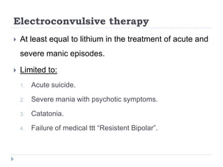 Electroconvulsive therapy
 At least equal to lithium in the treatment of acute and
severe manic episodes.
 Limited to:
1. Acute suicide.
2. Severe mania with psychotic symptoms.
3. Catatonia.
4. Failure of medical ttt “Resistent Bipolar”.
 