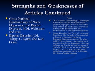Strengths and Weaknesses of Articles Continued Cross-National Epidemiology of Major Depression and Bipolar Disorder. M.M. Weissman and et al.  Bipolar Disorder. J.M. Torpy, C. Lynm, and R.M. Glass.   Notes Cross-National Epidemiology- The strength of this study was that it surveyed a wide spectrum of people. The weaknesses of the study is that it did not take into account all of the cultural differences that can determine what is considered mental illness. Bipolar Disorder. J.M. Torpy, C. Lynm, and R.M. Glass- The strengths of this are article is that that it gives more details on diagnosing bipolar over some of the other articles. The weaknesses of the article are: it seems to diminish the importance of therapy and does not describe the various types that can be helpful; it skims over the medications that can be used to treat the disorder and highlights the negative effects; and it lacks the causes of bipolar disorder.  