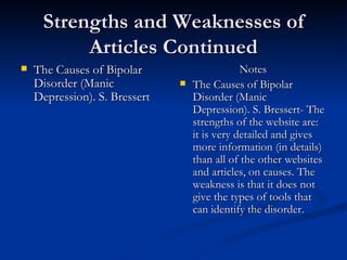 Strengths and Weaknesses of Articles Continued The Causes of Bipolar Disorder (Manic Depression). S. Bressert   Notes The Causes of Bipolar Disorder (Manic Depression). S. Bressert- The strengths of the website are: it is very detailed and gives more information (in details) than all of the other websites and articles, on causes. The weakness is that it does not give the types of tools that can identify the disorder.  