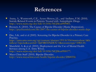 References Arana, A., Wentworth, C.E., Ayuso-Meteos, J.L., and Arellano, F.M. (2010). Suicide-Related Events in Patients Treated with Antiepileptic Drugs.  http://www.nejm.org/doi/full/10.1056/NEJMoa0909801 .  Bressert, S. (2010). The Causes of Bipolar Disorder (Manic Depression).  http://psychcentral.com/lib/2007/the-causes-of-bipolar-disorder-manic-depression/ .  Das, A.K. and et al (2005). Screening for Bipolar Disorder in a Primary Care Practice.  http://jama.ama-assn.org/cgi/content/abstract/293/8/956?maxtoshow=&hits=10&RESULTFORMAT=& fulltext = bipolar&searchid =1&FIRSTINDEX=0&resourcetype=HWCIT .  Mansfield, A. & et al. (2010). Deployment and the Use of Mental Health Services among U.S. Army Wives.  http://www.nejm.org/doi/full/10.1056/NEJMoa0900177 .  Mayo Clinic Staff (2010). Bipolar Disorder.  http://www.mayoclinic.com/health/bipolar-disorder/DS00356 