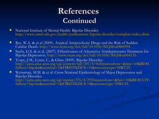 References  Continued National Institute of Mental Health. Bipolar Disorder.  http://www.nimh.nih.gov/health/publications/bipolar-disorder/complete-index.shtml .  Ray, W.A. & et al (2009). Atypical Antipsychotic Drugs and the Risk of Sudden Cardiac Death.  http://www.nejm.org/doi/full/10.1056/NEJMoa0806994 .  Sachs, G.S. & et al. (2007). Effectiveness of Adjunctive Antidepressants Treatment for Bipolar Depression.  http://www.nejm.org/doi/full/10.1056/NEJMoa064135 .  Torpy, J.M., Lynm, C., & Glass (2009). Bipolar Disorder.  http://jama.ama-assn.org/cgi/content/full/301/5/564?maxtoshow=&hits=10&RESULTFORMAT=& fulltext = bipolar&searchid =1&FIRSTINDEX=10&resourcetype=HWCIT .  Weissman, M.M. & et al. Cross-National Epidemiology of Major Depresssion and Bipolar Disorder.  http://jama.ama-assn.org/cgi/reprint/276/4/293?maxtoshow=&hits=10&RESULTFORMAT=& fulltext = bipolar&searchid =1&FIRSTINDEX=0&resourcetype=HWCIT .  