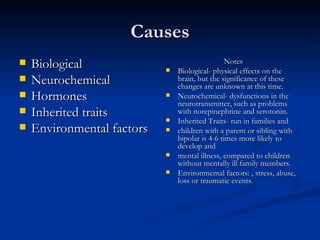 Causes Biological Neurochemical Hormones  Inherited traits Environmental factors  Notes Biological- physical effects on the brain, but the significance of these changes are unknown at this time. Neurochemical- dysfunctions in the neurotransmitter, such as problems with norepinephrine and serotonin. Inherited Traits- run in families and  children with a parent or sibling with bipolar is 4-6 times more likely to develop and  mental illness, compared to children without mentally ill family members. Environmental factors: , stress, abuse, loss or traumatic events. 