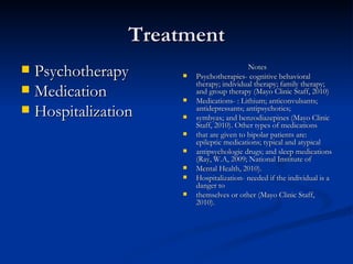 Treatment Psychotherapy Medication  Hospitalization  Notes Psychotherapies- cognitive behavioral therapy; individual therapy; family therapy; and group therapy (Mayo Clinic Staff, 2010)  Medications- : Lithium; anticonvulsants; antidepressants; antipsychotics;  symbyax; and benzodiazepines (Mayo Clinic Staff, 2010). Other types of medications  that are given to bipolar patients are: epileptic medications; typical and atypical  antipsychologic drugs; and sleep medications (Ray, W.A, 2009; National Institute of  Mental Health, 2010). Hospitalization- needed if the individual is a danger to  themselves or other (Mayo Clinic Staff, 2010). 
