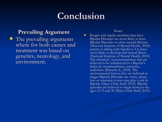 Conclusion Prevailing Argument The prevailing arguments where for both causes and treatment was based on genetics, neurology, and environment. Notes People with family members that have Bipolar Disorder are more likely to have Bipolar Disorder or other mental illnesses (National Institute of Mental Health, 2010); parent or sibling with bipolar is 4-6 times more likely to develop and mental illness (National Institute of Mental Health, 2010). The chemical/ neurotransmitters that are believed to be imbalanced in a Bipolar’s brain are norepinephrine, serotonin, andothers (Bressert, S., 2010). The environmental factors that are believed to trigger Bipolar Disorder are stress, abuse, loss or traumatic events may play a role in Bipolar (Mayo Clinic Staff, 2010). Bipolar episodes are believed to begin between the ages of 15 and 30 (Mayo Clinic Staff, 2010).  