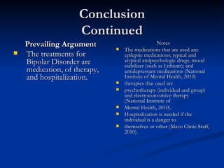 Conclusion Continued Prevailing Argument The treatments for Bipolar Disorder are medication, of therapy, and hospitalization.  Notes The medications that are used are: epileptic medications; typical and atypical antipsychologic drugs; mood stabilizer (such as Lithium); and antidepressant medications (National Institute of Mental Health, 2010)  therapies that used are  psychotherapy (individual and group) and electroconvulsive therapy (National Institute of  Mental Health, 2010).  Hospitalization is needed if the individual is a danger to  themselves or other (Mayo Clinic Staff, 2010).  