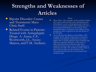 Strengths and Weaknesses of Articles   Bipolar Disorder: Causes and Treatments Mayo Clinic Staff.  Related Events in Patients Treated with Antiepileptic Drugs. A. Arana, C.E. Wentworth, J.L. Ayuso-Mateos, and F.M. Arellano.  Notes Mayo Clinic- The strengths of this medical website are: it gives valid and up to date information; the information is easy to understand; and is laid out in an easy to access format. The weaknesses are: it gives general information on the causes of the mental disorder; it is general on the effects of the mediation; and it is general on the risk factors of the disorder.  Arana, Wentworth, Mateos, and Arellano- The strength of this article is that it gives conclusive evidence that epileptic medications can cause a higher risk of suicide related events in bipolar and depression patients. Because, of this fact it is important that doctors that prescribe these medications keep a close eye on their patients, to minimize the risks. The weakness of this article is that it did not take into the evaluation the environmental factors that are associated with suicidal events.  