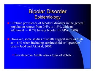 Bipolar Disorder
                  Epidemiology
Lifetime prevalence of bipolar I disorder in the general
population ranges from 0.4% to 1.6%, with an
additional ~ 0.5% having bipolar II (APA, 2000)

However, some studies of adults suggest rates as high
as ~ 6 % when including subthreshold or “spectrum”
cases (Judd and Akiskal, 2003)

  Prevalence in Adults also a topic of debate
 