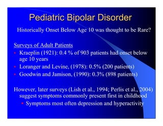 Pediatric Bipolar Disorder
 Historically Onset Below Age 10 was thought to be Rare?

Surveys of Adult Patients
  Kraeplin (1921): 0.4 % of 903 patients had onset below
  age 10 years
  Loranger and Levine, (1978): 0.5% (200 patients)
  Goodwin and Jamison, (1990): 0.3% (898 patients)

However, later surveys (Lish et al., 1994; Perlis et al., 2004)
 suggest symptoms commonly present first in childhood
   Symptoms most often depression and hyperactivity
 