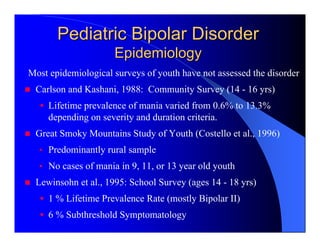 Pediatric Bipolar Disorder
                     Epidemiology
Most epidemiological surveys of youth have not assessed the disorder
 Carlson and Kashani, 1988: Community Survey (14 - 16 yrs)
     Lifetime prevalence of mania varied from 0.6% to 13.3%
     depending on severity and duration criteria.
 Great Smoky Mountains Study of Youth (Costello et al., 1996)
  • Predominantly rural sample
  • No cases of mania in 9, 11, or 13 year old youth
 Lewinsohn et al., 1995: School Survey (ages 14 - 18 yrs)
     1 % Lifetime Prevalence Rate (mostly Bipolar II)
     6 % Subthreshold Symptomatology
 