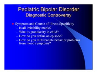 Pediatric Bipolar Disorder
       Diagnostic Controversy
Symptom and Course of Illness Specificity
 – Is all irritability manic?
 – What is grandiosity in child?
 – How do you define an episode?
 – How do you differentiate behavior problems
   from mood symptoms?
 