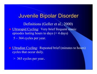 Juvenile Bipolar Disorder
       Definitions (Geller et al., 2000)
Ultrarapid Cycling: Very brief frequent manic
episodes lasting hours to days (< 4 days)
 5 – 364 cycles per year.

Ultradian Cycling: Repeated brief (minutes to hours)
cycles that occur daily.
> 365 cycles per year.
 