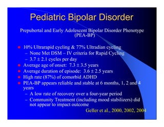 Pediatric Bipolar Disorder
Prepubertal and Early Adolescent Bipolar Disorder Phenotype
                          (PEA-BP)

 10% Ultrarapid cycling & 77% Ultradian cycling
  – None Met DSM – IV criteria for Rapid Cycling
  – 3.7 ± 2.1 cycles per day
 Average age of onset: 7.3 ± 3.5 years
 Average duration of episode: 3.6 ± 2.5 years
 High rate (87%) of comorbid ADHD
 PEA-BP appears reliable and stable at 6 months, 1, 2 and 4
 years
  – A low rate of recovery over a four-year period
  – Community Treatment (including mood stabilizers) did
    not appear to impact outcome
                                Geller et al., 2000, 2002, 2004
 