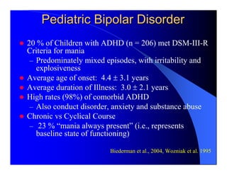 Pediatric Bipolar Disorder
20 % of Children with ADHD (n = 206) met DSM-III-R
Criteria for mania
 – Predominately mixed episodes, with irritability and
   explosiveness
Average age of onset: 4.4 ± 3.1 years
Average duration of Illness: 3.0 ± 2.1 years
High rates (98%) of comorbid ADHD
 – Also conduct disorder, anxiety and substance abuse
Chronic vs Cyclical Course
 – 23 % “mania always present” (i.e., represents
   baseline state of functioning)

                        Biederman et al., 2004, Wozniak et al. 1995
 