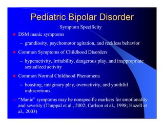 Pediatric Bipolar Disorder
                Symptom Specificity
DSM manic symptoms
– grandiosity, psychomotor agitation, and reckless behavior
Common Symptoms of Childhood Disorders
– hyperactivity, irritability, dangerous play, and inappropriate
   sexualized activity
Common Normal Childhood Phenomena
– boasting, imaginary play, overactivity, and youthful
   indiscretions
“Manic” symptoms may be nonspecific markers for emotionality
and severity (Thuppal et al., 2002; Carlson et al., 1998; Hazell et
al., 2003)
 