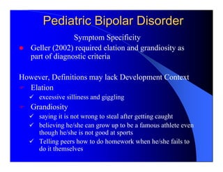 Pediatric Bipolar Disorder
                 Symptom Specificity
   Geller (2002) required elation and grandiosity as
   part of diagnostic criteria

However, Definitions may lack Development Context
  Elation
     excessive silliness and giggling
   Grandiosity
     saying it is not wrong to steal after getting caught
     believing he/she can grow up to be a famous athlete even
     though he/she is not good at sports
     Telling peers how to do homework when he/she fails to
     do it themselves
 