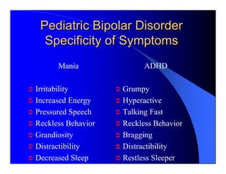 Pediatric Bipolar Disorder
  Specificity of Symptoms
      Mania               ADHD

Irritability        Grumpy
Increased Energy    Hyperactive
Pressured Speech    Talking Fast
Reckless Behavior   Reckless Behavior
Grandiosity         Bragging
Distractibility     Distractibility
Decreased Sleep     Restless Sleeper
 