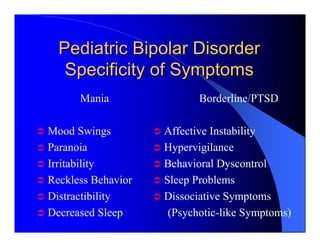 Pediatric Bipolar Disorder
   Specificity of Symptoms
      Mania                Borderline/PTSD

Mood Swings         Affective Instability
Paranoia            Hypervigilance
Irritability        Behavioral Dyscontrol
Reckless Behavior   Sleep Problems
Distractibility     Dissociative Symptoms
Decreased Sleep      (Psychotic-like Symptoms)
 