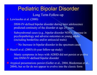 Pediatric Bipolar Disorder
                    Long Term Follow-up
Lewinsohn et al. (2000)
– DSM-IV-defined bipolar disorder during later adolescence
  predicted continuity of the disorder at age 24 years
– Subsyndromal cases (e.g., bipolar disorder NOS): increase in
  psychopathology and adverse outcomes as young adults
  (including borderline and/or antisocial traits)
       No Increase in bipolar disorder in the spectrum cases
Hazell et al. (2003) (6-year follow-up study)
– Manic symptoms in boys with ADHD did not persist or evolve
  into DSM-IV-defined bipolar disorder
Atypical presentations persist (Geller et al., 2004; Biederman et al.,
2004), but so far do not appear to evolve into the classic form
 