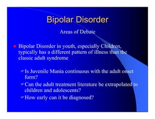 Bipolar Disorder
                    Areas of Debate

Bipolar Disorder in youth, especially Children,
typically has a different pattern of illness than the
classic adult syndrome

   Is Juvenile Mania continuous with the adult onset
   form?
   Can the adult treatment literature be extrapolated to
   children and adolescents?
   How early can it be diagnosed?
 