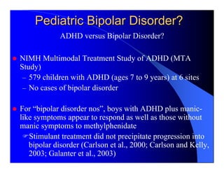Pediatric Bipolar Disorder?
            ADHD versus Bipolar Disorder?

NIMH Multimodal Treatment Study of ADHD (MTA
Study)
 – 579 children with ADHD (ages 7 to 9 years) at 6 sites
 – No cases of bipolar disorder

For “bipolar disorder nos”, boys with ADHD plus manic-
like symptoms appear to respond as well as those without
manic symptoms to methylphenidate
   Stimulant treatment did not precipitate progression into
   bipolar disorder (Carlson et al., 2000; Carlson and Kelly,
   2003; Galanter et al., 2003)
 